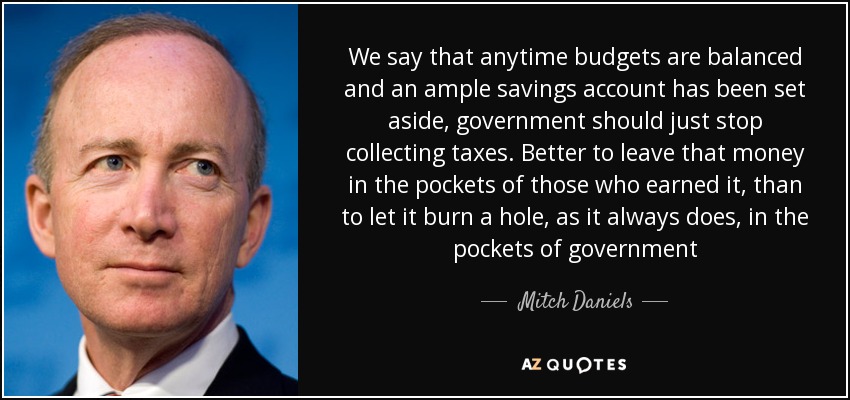 We say that anytime budgets are balanced and an ample savings account has been set aside, government should just stop collecting taxes. Better to leave that money in the pockets of those who earned it, than to let it burn a hole, as it always does, in the pockets of government - Mitch Daniels