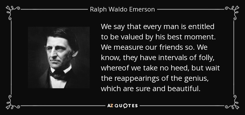 We say that every man is entitled to be valued by his best moment. We measure our friends so. We know, they have intervals of folly, whereof we take no heed, but wait the reappearings of the genius, which are sure and beautiful. - Ralph Waldo Emerson