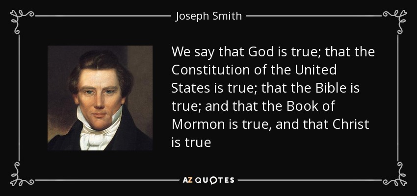 We say that God is true; that the Constitution of the United States is true; that the Bible is true; and that the Book of Mormon is true, and that Christ is true - Joseph Smith, Jr.