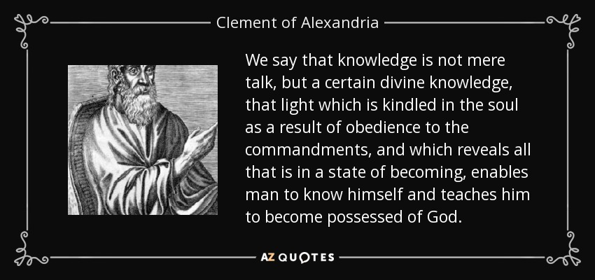We say that knowledge is not mere talk, but a certain divine knowledge, that light which is kindled in the soul as a result of obedience to the commandments, and which reveals all that is in a state of becoming, enables man to know himself and teaches him to become possessed of God. - Clement of Alexandria