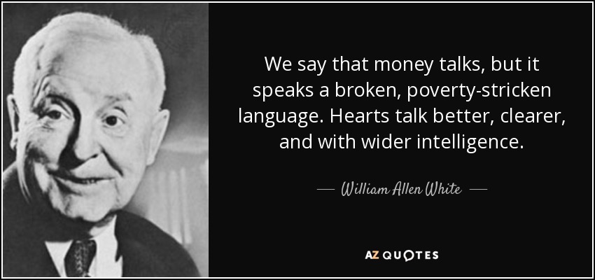 We say that money talks, but it speaks a broken, poverty-stricken language. Hearts talk better, clearer, and with wider intelligence. - William Allen White