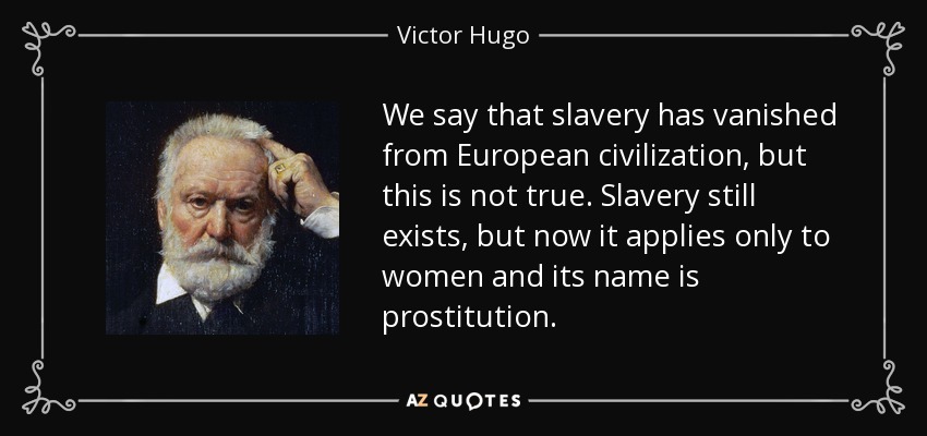 We say that slavery has vanished from European civilization, but this is not true. Slavery still exists, but now it applies only to women and its name is prostitution. - Victor Hugo