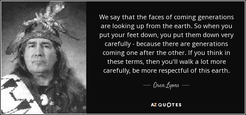 We say that the faces of coming generations are looking up from the earth. So when you put your feet down, you put them down very carefully - because there are generations coming one after the other. If you think in these terms, then you'll walk a lot more carefully, be more respectful of this earth. - Oren Lyons