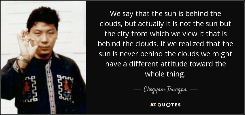 We say that the sun is behind the clouds, but actually it is not the sun but the city from which we view it that is behind the clouds. If we realized that the sun is never behind the clouds we might have a different attitude toward the whole thing. - Chogyam Trungpa