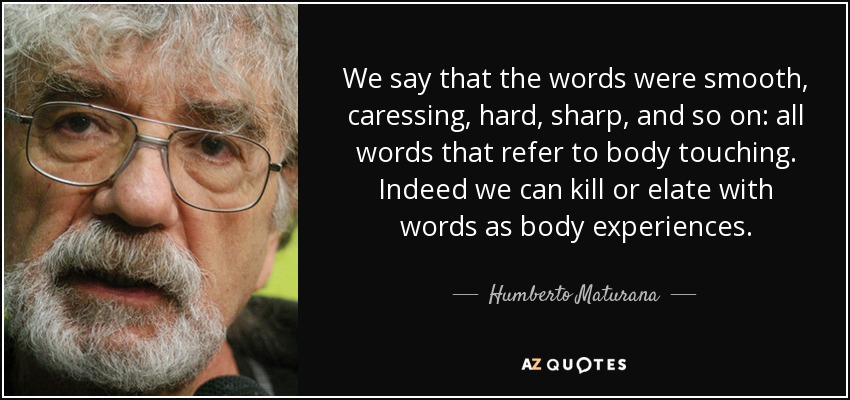 We say that the words were smooth, caressing, hard, sharp, and so on: all words that refer to body touching. Indeed we can kill or elate with words as body experiences. - Humberto Maturana
