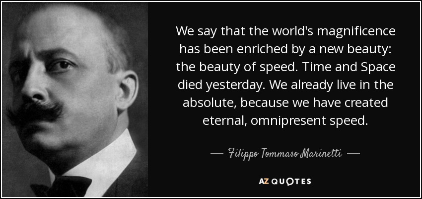 We say that the world's magnificence has been enriched by a new beauty: the beauty of speed. Time and Space died yesterday. We already live in the absolute, because we have created eternal, omnipresent speed. - Filippo Tommaso Marinetti