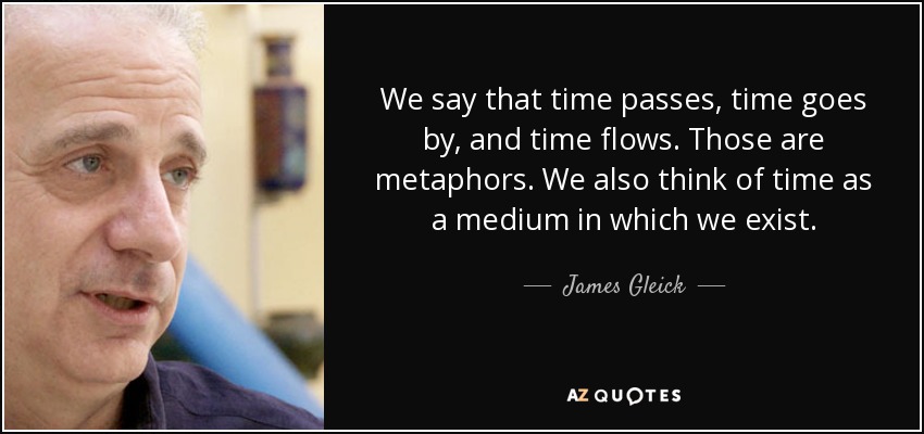 We say that time passes, time goes by, and time flows. Those are metaphors. We also think of time as a medium in which we exist. - James Gleick