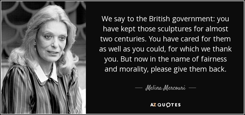 We say to the British government: you have kept those sculptures for almost two centuries. You have cared for them as well as you could, for which we thank you. But now in the name of fairness and morality, please give them back. - Melina Mercouri