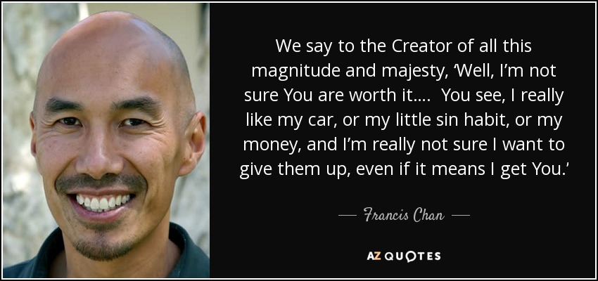 We say to the Creator of all this magnitude and majesty, ‘Well, I’m not sure You are worth it…. You see, I really like my car, or my little sin habit, or my money, and I’m really not sure I want to give them up, even if it means I get You.’ - Francis Chan