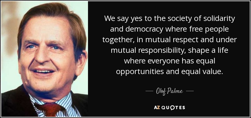 We say yes to the society of solidarity and democracy where free people together, in mutual respect and under mutual responsibility, shape a life where everyone has equal opportunities and equal value. - Olof Palme