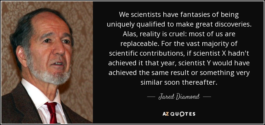We scientists have fantasies of being uniquely qualified to make great discoveries. Alas, reality is cruel: most of us are replaceable. For the vast majority of scientific contributions, if scientist X hadn't achieved it that year, scientist Y would have achieved the same result or something very similar soon thereafter. - Jared Diamond