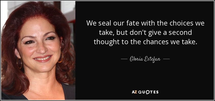 We seal our fate with the choices we take, but don't give a second thought to the chances we take. - Gloria Estefan