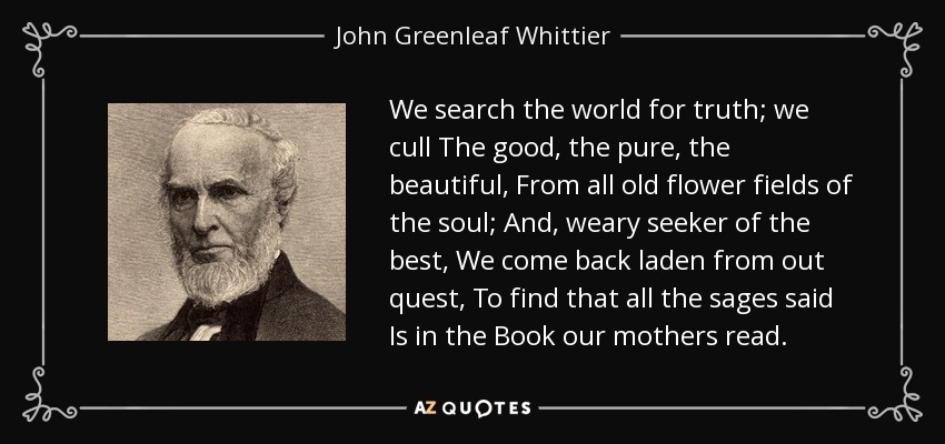 We search the world for truth; we cull The good, the pure, the beautiful, From all old flower fields of the soul; And, weary seeker of the best, We come back laden from out quest, To find that all the sages said Is in the Book our mothers read. - John Greenleaf Whittier