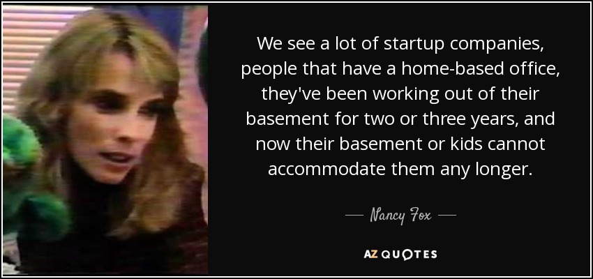 We see a lot of startup companies, people that have a home-based office, they've been working out of their basement for two or three years, and now their basement or kids cannot accommodate them any longer. - Nancy Fox