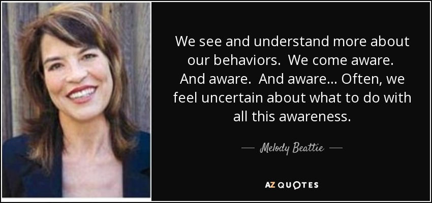 We see and understand more about our behaviors. We come aware. And aware. And aware. . . Often, we feel uncertain about what to do with all this awareness. - Melody Beattie