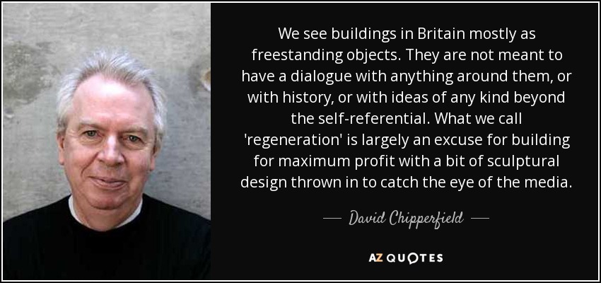 We see buildings in Britain mostly as freestanding objects. They are not meant to have a dialogue with anything around them, or with history, or with ideas of any kind beyond the self-referential. What we call 'regeneration' is largely an excuse for building for maximum profit with a bit of sculptural design thrown in to catch the eye of the media. - David Chipperfield