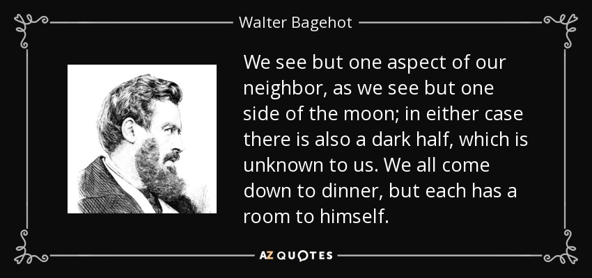 We see but one aspect of our neighbor, as we see but one side of the moon; in either case there is also a dark half, which is unknown to us. We all come down to dinner, but each has a room to himself. - Walter Bagehot