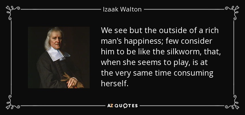 We see but the outside of a rich man's happiness; few consider him to be like the silkworm, that, when she seems to play, is at the very same time consuming herself. - Izaak Walton