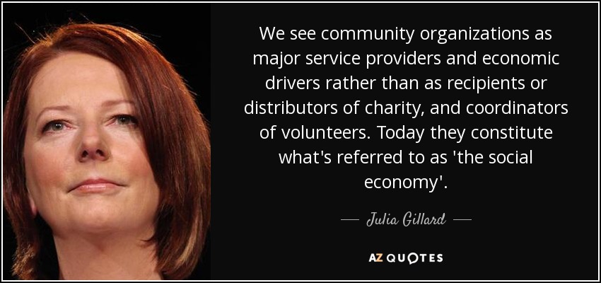 We see community organizations as major service providers and economic drivers rather than as recipients or distributors of charity, and coordinators of volunteers. Today they constitute what's referred to as 'the social economy'. - Julia Gillard