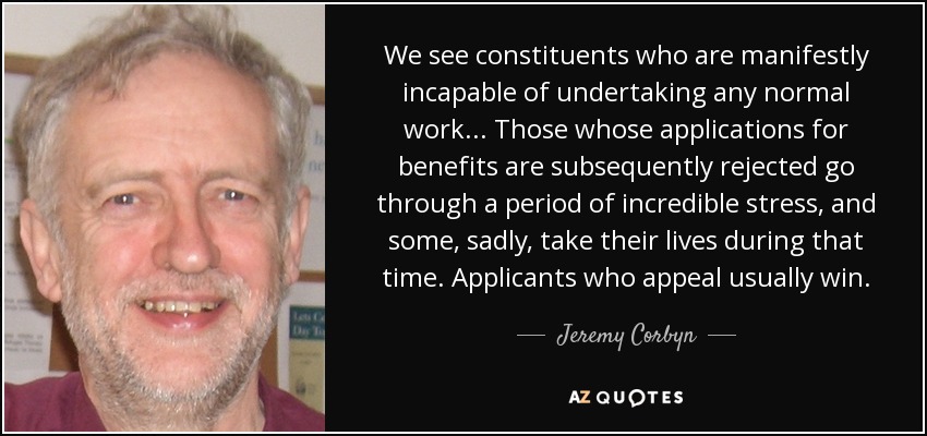 We see constituents who are manifestly incapable of undertaking any normal work... Those whose applications for benefits are subsequently rejected go through a period of incredible stress, and some, sadly, take their lives during that time. Applicants who appeal usually win. - Jeremy Corbyn