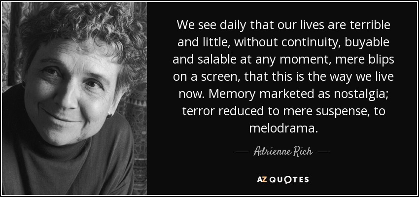 We see daily that our lives are terrible and little, without continuity, buyable and salable at any moment, mere blips on a screen, that this is the way we live now. Memory marketed as nostalgia; terror reduced to mere suspense, to melodrama. - Adrienne Rich