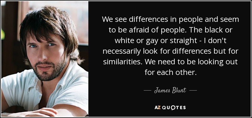 We see differences in people and seem to be afraid of people. The black or white or gay or straight - I don't necessarily look for differences but for similarities. We need to be looking out for each other. - James Blunt