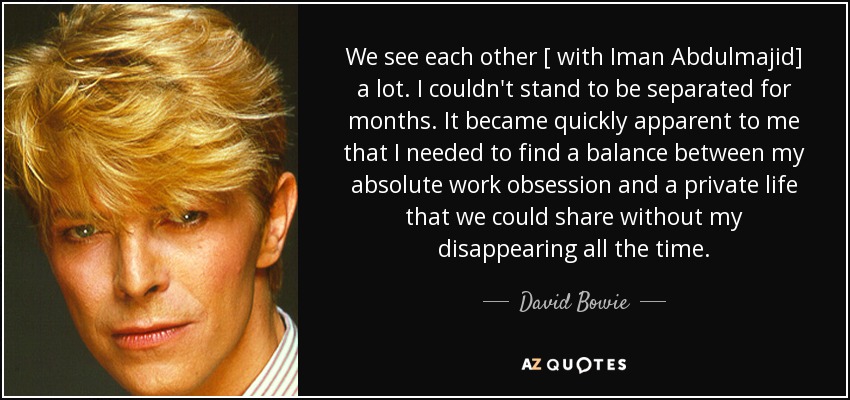 We see each other [ with Iman Abdulmajid] a lot. I couldn't stand to be separated for months. It became quickly apparent to me that I needed to find a balance between my absolute work obsession and a private life that we could share without my disappearing all the time. - David Bowie