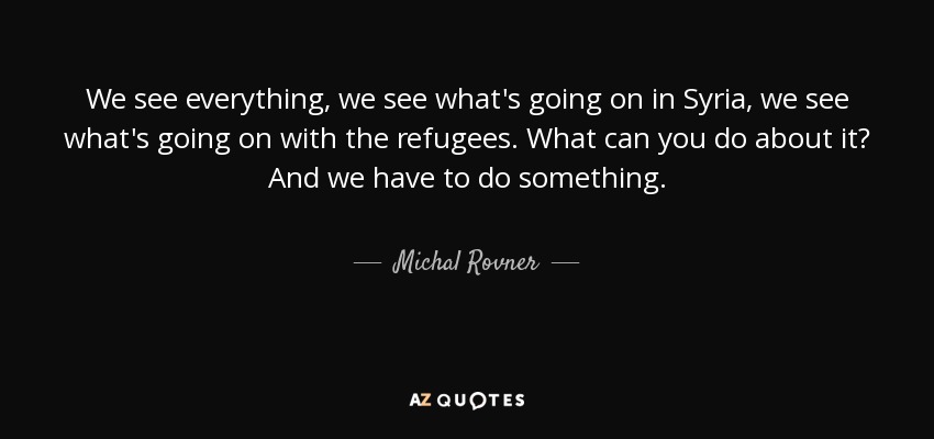 We see everything, we see what's going on in Syria, we see what's going on with the refugees. What can you do about it? And we have to do something. - Michal Rovner