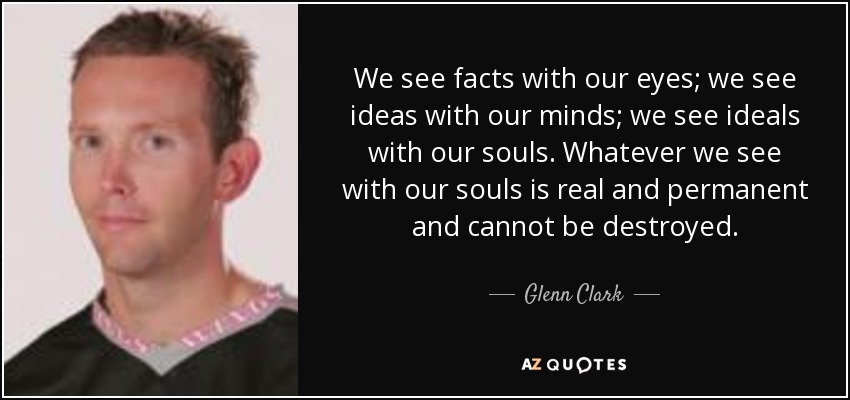 We see facts with our eyes; we see ideas with our minds; we see ideals with our souls. Whatever we see with our souls is real and permanent and cannot be destroyed. - Glenn Clark