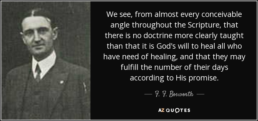 We see, from almost every conceivable angle throughout the Scripture, that there is no doctrine more clearly taught than that it is God's will to heal all who have need of healing, and that they may fulfill the number of their days according to His promise. - F. F. Bosworth