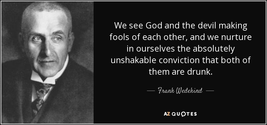 We see God and the devil making fools of each other, and we nurture in ourselves the absolutely unshakable conviction that both of them are drunk. - Frank Wedekind