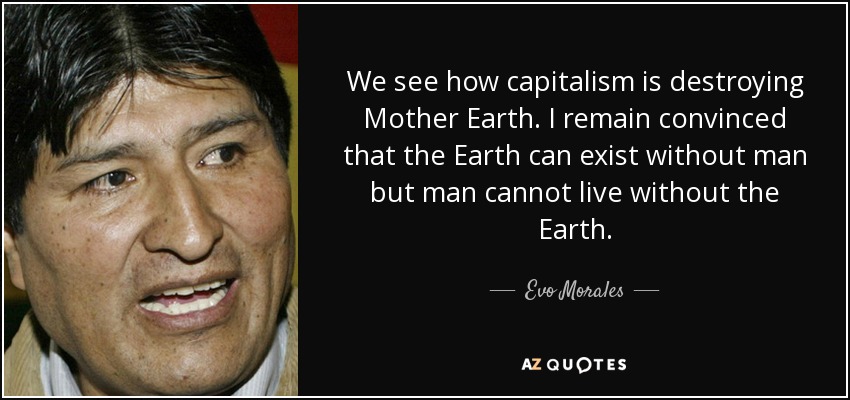 We see how capitalism is destroying Mother Earth. I remain convinced that the Earth can exist without man but man cannot live without the Earth. - Evo Morales
