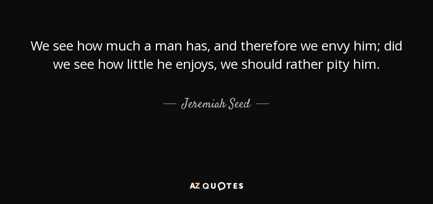We see how much a man has, and therefore we envy him; did we see how little he enjoys, we should rather pity him. - Jeremiah Seed