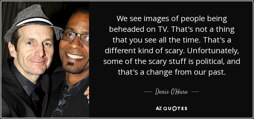 We see images of people being beheaded on TV. That's not a thing that you see all the time. That's a different kind of scary. Unfortunately, some of the scary stuff is political, and that's a change from our past. - Denis O'Hare