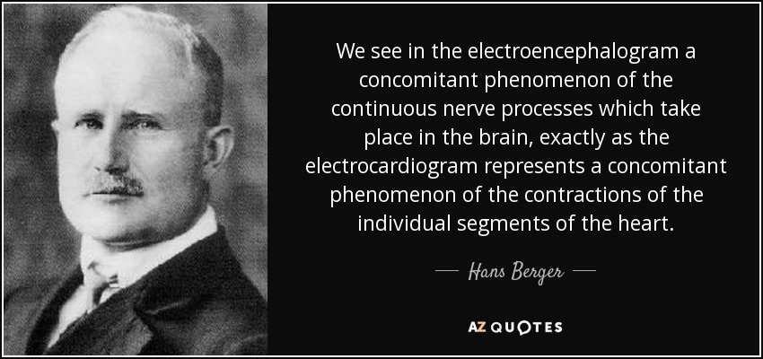 We see in the electroencephalogram a concomitant phenomenon of the continuous nerve processes which take place in the brain, exactly as the electrocardiogram represents a concomitant phenomenon of the contractions of the individual segments of the heart. - Hans Berger