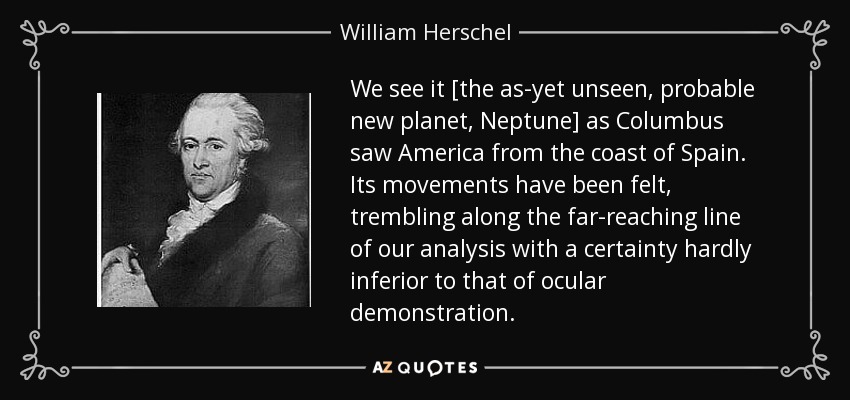 We see it [the as-yet unseen, probable new planet, Neptune] as Columbus saw America from the coast of Spain. Its movements have been felt, trembling along the far-reaching line of our analysis with a certainty hardly inferior to that of ocular demonstration. - William Herschel