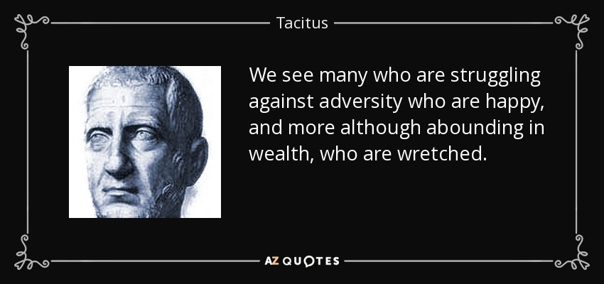 We see many who are struggling against adversity who are happy, and more although abounding in wealth, who are wretched. - Tacitus