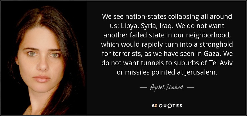 We see nation-states collapsing all around us: Libya, Syria, Iraq. We do not want another failed state in our neighborhood, which would rapidly turn into a stronghold for terrorists, as we have seen in Gaza. We do not want tunnels to suburbs of Tel Aviv or missiles pointed at Jerusalem. - Ayelet Shaked