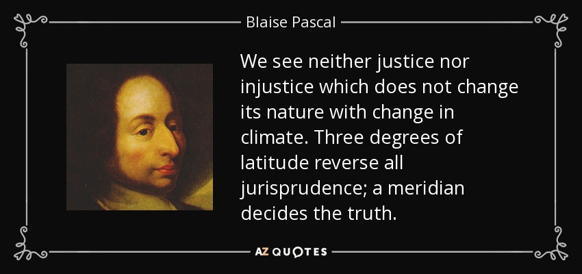 We see neither justice nor injustice which does not change its nature with change in climate. Three degrees of latitude reverse all jurisprudence; a meridian decides the truth. - Blaise Pascal