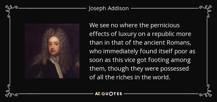 We see no where the pernicious effects of luxury on a republic more than in that of the ancient Romans, who immediately found itself poor as soon as this vice got footing among them, though they were possessed of all the riches in the world. - Joseph Addison