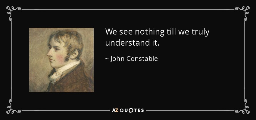 We see nothing till we truly understand it. - John Constable