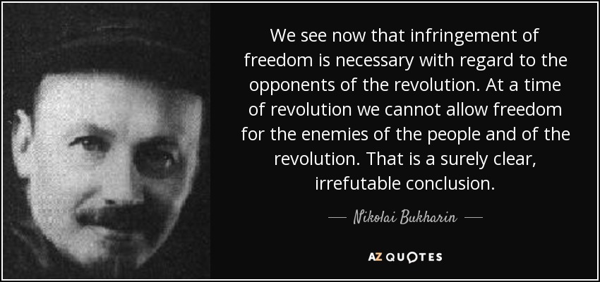 We see now that infringement of freedom is necessary with regard to the opponents of the revolution. At a time of revolution we cannot allow freedom for the enemies of the people and of the revolution. That is a surely clear, irrefutable conclusion. - Nikolai Bukharin