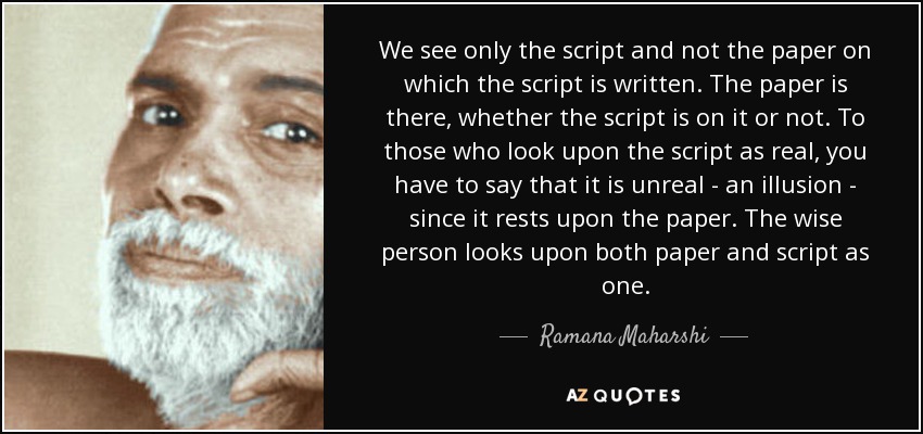 We see only the script and not the paper on which the script is written. The paper is there, whether the script is on it or not. To those who look upon the script as real, you have to say that it is unreal - an illusion - since it rests upon the paper. The wise person looks upon both paper and script as one. - Ramana Maharshi
