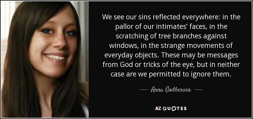 We see our sins reflected everywhere: in the pallor of our intimates’ faces, in the scratching of tree branches against windows, in the strange movements of everyday objects. These may be messages from God or tricks of the eye, but in neither case are we permitted to ignore them. - Anna Godbersen