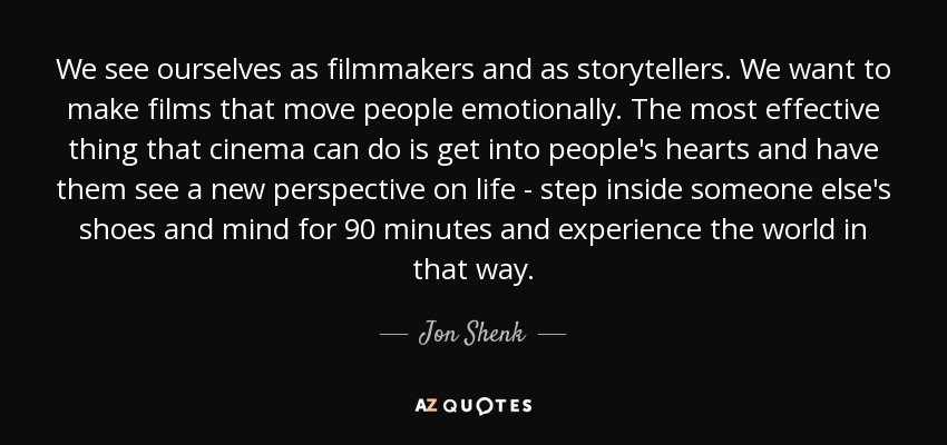 We see ourselves as filmmakers and as storytellers. We want to make films that move people emotionally. The most effective thing that cinema can do is get into people's hearts and have them see a new perspective on life - step inside someone else's shoes and mind for 90 minutes and experience the world in that way. - Jon Shenk