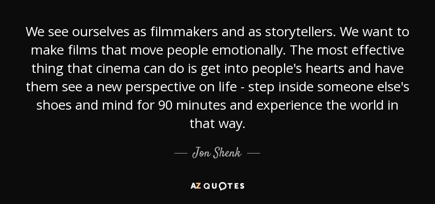 We see ourselves as filmmakers and as storytellers. We want to make films that move people emotionally. The most effective thing that cinema can do is get into people's hearts and have them see a new perspective on life - step inside someone else's shoes and mind for 90 minutes and experience the world in that way. - Jon Shenk