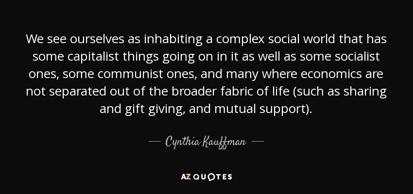 We see ourselves as inhabiting a complex social world that has some capitalist things going on in it as well as some socialist ones, some communist ones, and many where economics are not separated out of the broader fabric of life (such as sharing and gift giving, and mutual support). - Cynthia Kauffman