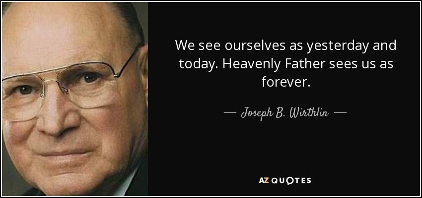 We see ourselves as yesterday and today. Heavenly Father sees us as forever. - Joseph B. Wirthlin
