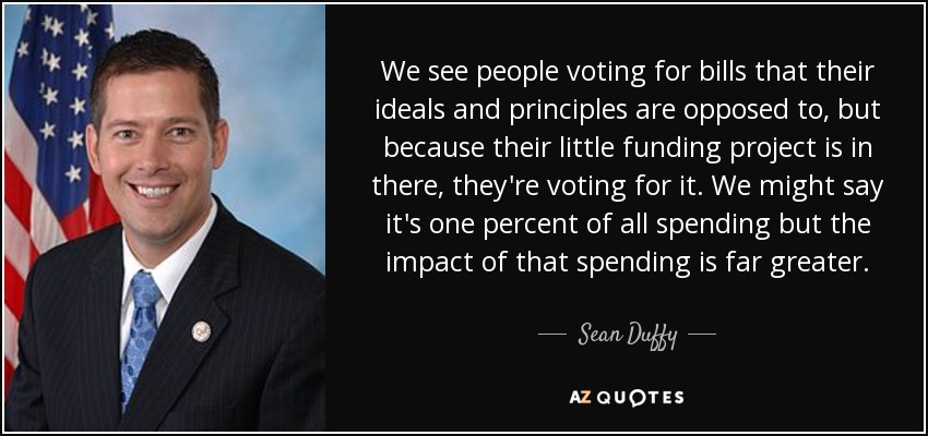 We see people voting for bills that their ideals and principles are opposed to, but because their little funding project is in there, they're voting for it. We might say it's one percent of all spending but the impact of that spending is far greater. - Sean Duffy