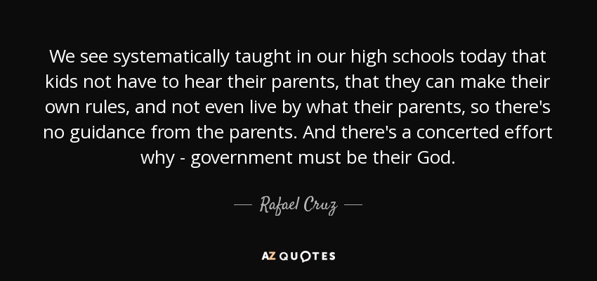 We see systematically taught in our high schools today that kids not have to hear their parents, that they can make their own rules, and not even live by what their parents, so there's no guidance from the parents. And there's a concerted effort why - government must be their God. - Rafael Cruz